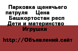 Парковка щенячьего патруля  › Цена ­ 1 000 - Башкортостан респ. Дети и материнство » Игрушки   